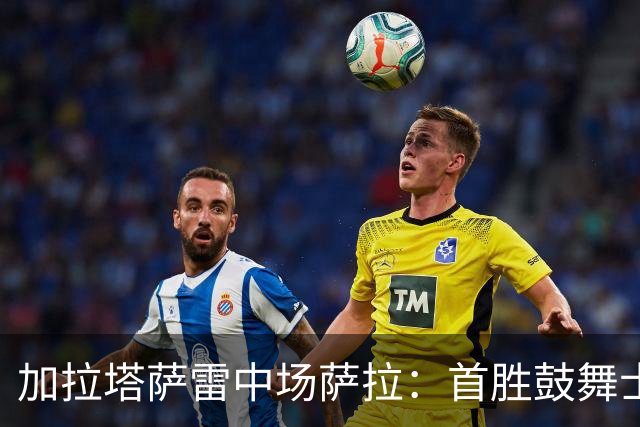 加拉塔萨雷中场萨拉：首胜鼓舞士气，备战毕尔巴鄂德比